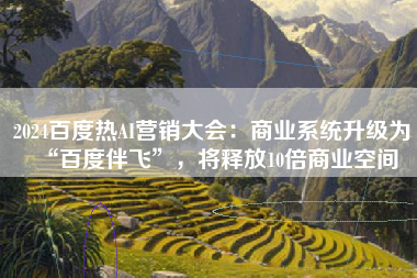 2024百度热AI营销大会：商业系统升级为“百度伴飞”，将释放10倍商业空间