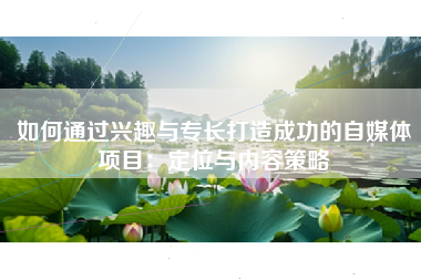 如何通过兴趣与专长打造成功的自媒体项目：定位与内容策略