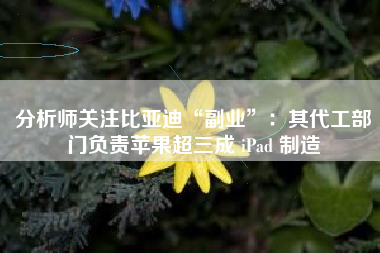 分析师关注比亚迪“副业”：其代工部门负责苹果超三成 iPad 制造