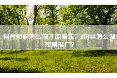 抖音短剧怎么做才能赚钱？0粉丝怎么做短剧推广？