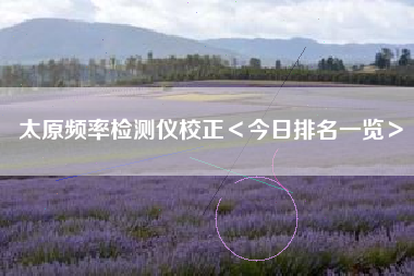 太原频率检测仪校正＜今日排名一览＞