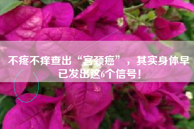 不疼不痒查出“宫颈癌”，其实身体早已发出这6个信号！