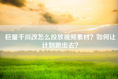 巨量千川改怎么投放视频素材？如何让计划跑出去？
