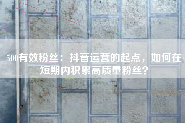 500有效粉丝：抖音运营的起点，如何在短期内积累高质量粉丝？