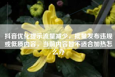 抖音优化提示流量减少，批量发布违规或低质内容，当前内容暂不适合加热怎么办