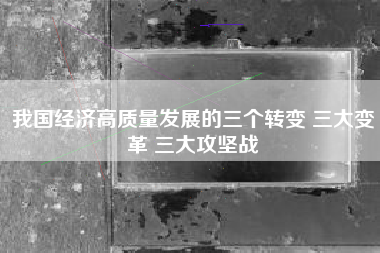 我国经济高质量发展的三个转变 三大变革 三大攻坚战