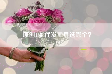原创1688代发工具选哪个？