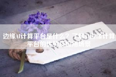 边缘AI计算平台是什么？了解AI边缘计算平台的优势及应用场景