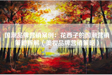 国潮品牌营销案例：花西子的国潮营销策略拆解（美妆品牌营销策略）