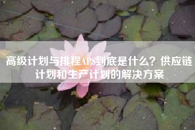 高级计划与排程APS到底是什么？供应链计划和生产计划的解决方案