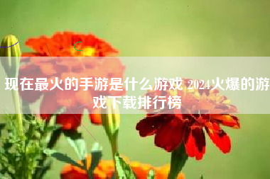 现在最火的手游是什么游戏 2024火爆的游戏下载排行榜