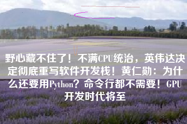 野心藏不住了！不满CPU统治，英伟达决定彻底重写软件开发栈！黄仁勋：为什么还要用Python？命令行都不需要！GPU开发时代将至