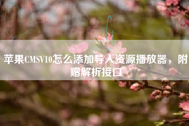 苹果CMSV10怎么添加导入资源播放器，附赠解析接口