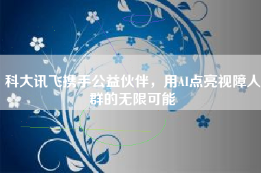 科大讯飞携手公益伙伴，用AI点亮视障人群的无限可能