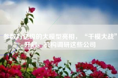 参数万亿级的大模型亮相，“千模大战”开启，机构调研这些公司