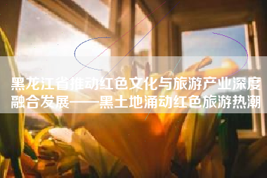 黑龙江省推动红色文化与旅游产业深度融合发展——黑土地涌动红色旅游热潮