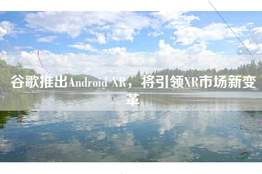 谷歌推出Android XR，将引领XR市场新变革