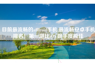 目前最流畅的android手机,最流畅安卓手机排名！第一堪比iOS 跟手度极佳