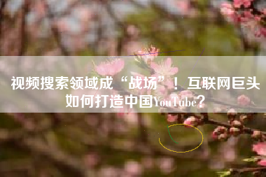 视频搜索领域成“战场”！互联网巨头如何打造中国YouTube？