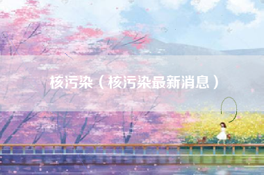 核污染（核污染最新消息）