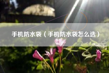 手机防水袋（手机防水袋怎么选）