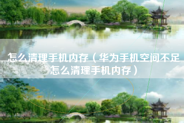 怎么清理手机内存（华为手机空间不足怎么清理手机内存）