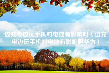 边充电边玩手机对电池有影响吗（边充电边玩手机对电池有影响吗华为）