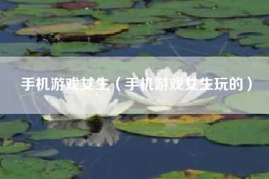 手机游戏女生（手机游戏女生玩的）