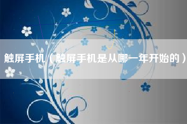 触屏手机（触屏手机是从哪一年开始的）