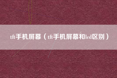 tft手机屏幕（tft手机屏幕和lcd区别）
