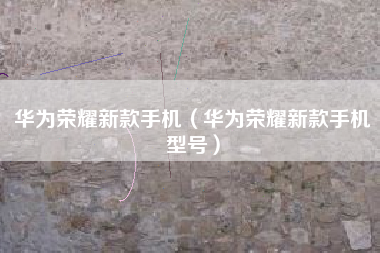 华为荣耀新款手机（华为荣耀新款手机型号）