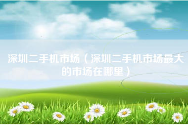 深圳二手机市场（深圳二手机市场最大的市场在哪里）