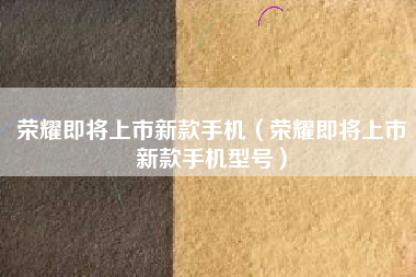 荣耀即将上市新款手机（荣耀即将上市新款手机型号）
