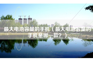 最大电池容量的手机（最大电池容量的手机是哪一款？）