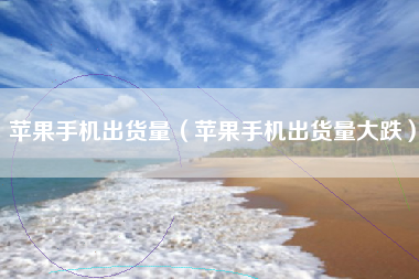 苹果手机出货量（苹果手机出货量大跌）