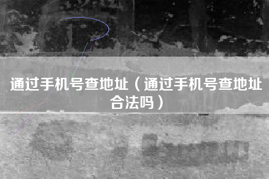 通过手机号查地址（通过手机号查地址合法吗）