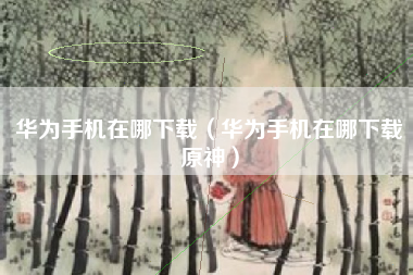 华为手机在哪下载（华为手机在哪下载原神）
