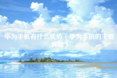华为手机有什么优势（华为手机的主要优势）