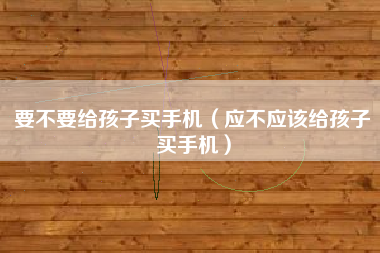 要不要给孩子买手机（应不应该给孩子买手机）