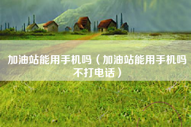 加油站能用手机吗（加油站能用手机吗不打电话）