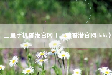 三星手机香港官网（三星香港官网clubs）