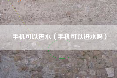 手机可以进水（手机可以进水吗）