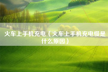 火车上手机充电（火车上手机充电慢是什么原因）