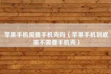 苹果手机需要手机壳吗（苹果手机到底需不需要手机壳）