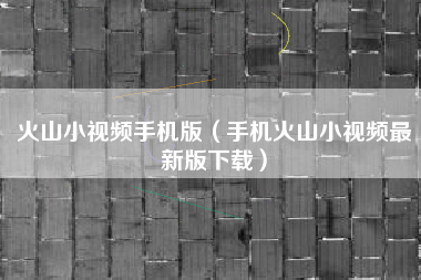 火山小视频手机版（手机火山小视频最新版下载）