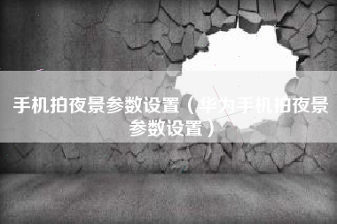 手机拍夜景参数设置（华为手机拍夜景参数设置）