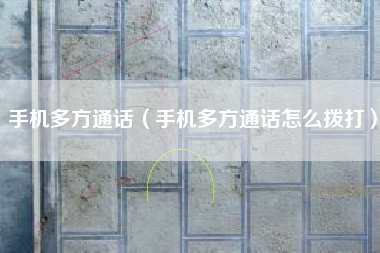 手机多方通话（手机多方通话怎么拨打）