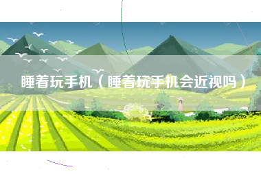 睡着玩手机（睡着玩手机会近视吗）
