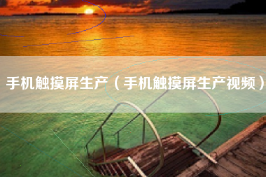 手机触摸屏生产（手机触摸屏生产视频）