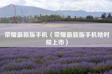 荣耀最新版手机（荣耀最新版手机啥时候上市）